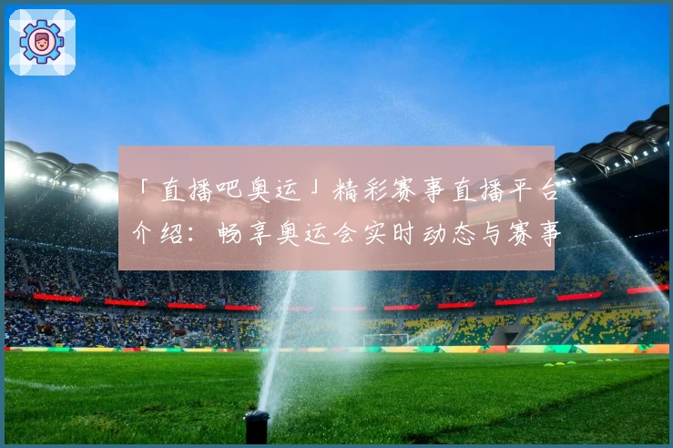 「直播吧奥运」精彩赛事直播平台介绍：畅享奥运会实时动态与赛事回放