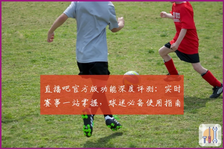 直播吧官方版功能深度评测:实时赛事一站掌握,球迷必备使用指南