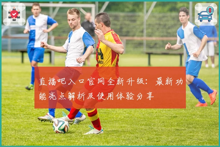直播吧入口官网全新升级：最新功能亮点解析及使用体验分享