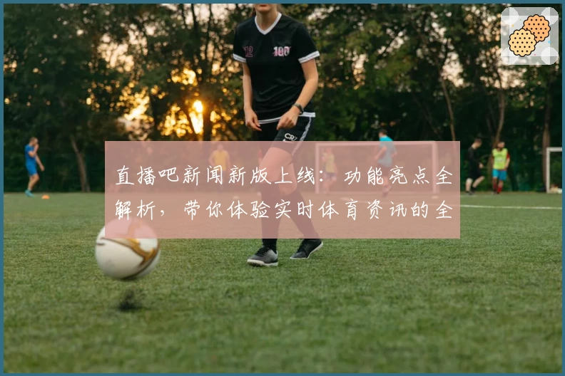 直播吧新闻新版上线：功能亮点全解析，带你体验实时体育资讯的全新视角