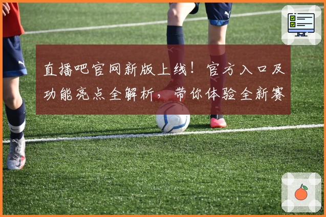 直播吧官网新版上线！官方入口及功能亮点全解析，带你体验全新赛事观看模式