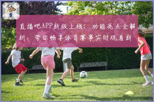 直播吧APP新版上线：功能亮点全解析，带你畅享体育赛事实时观看新体验