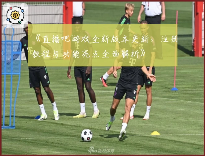 《直播吧游戏全新版本更新，注册教程与功能亮点全面解析》