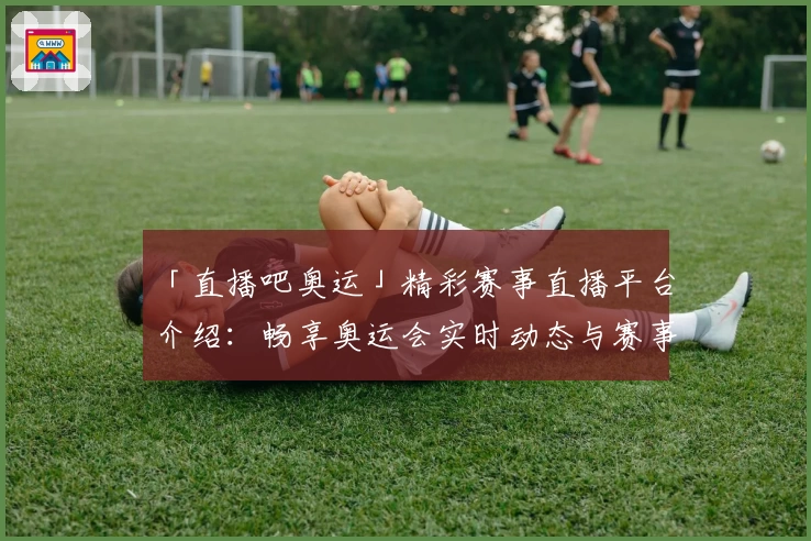 「直播吧奥运」精彩赛事直播平台介绍：畅享奥运会实时动态与赛事回放