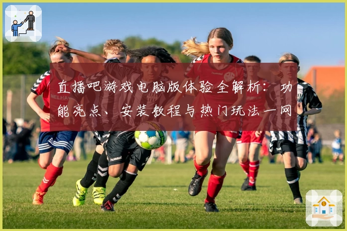 直播吧游戏电脑版体验全解析：功能亮点、安装教程与热门玩法一网打尽