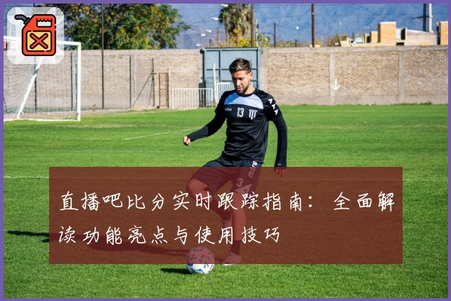 直播吧比分实时跟踪指南：全面解读功能亮点与使用技巧