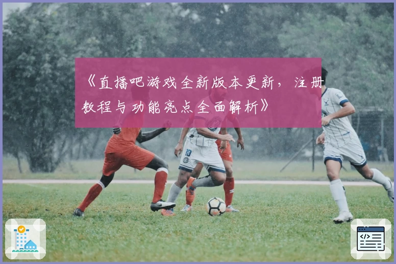 《直播吧游戏全新版本更新，注册教程与功能亮点全面解析》