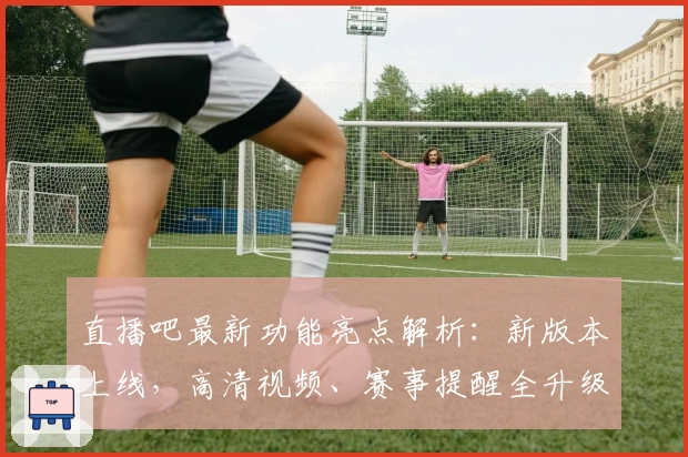 直播吧最新功能亮点解析：新版本上线，高清视频、赛事提醒全升级