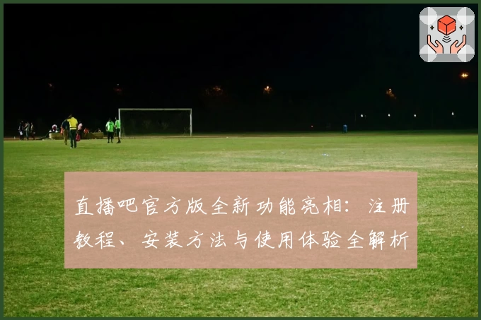 直播吧官方版全新功能亮相：注册教程、安装方法与使用体验全解析