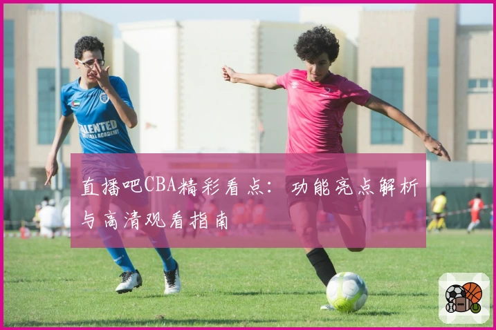 直播吧CBA精彩看点：功能亮点解析与高清观看指南