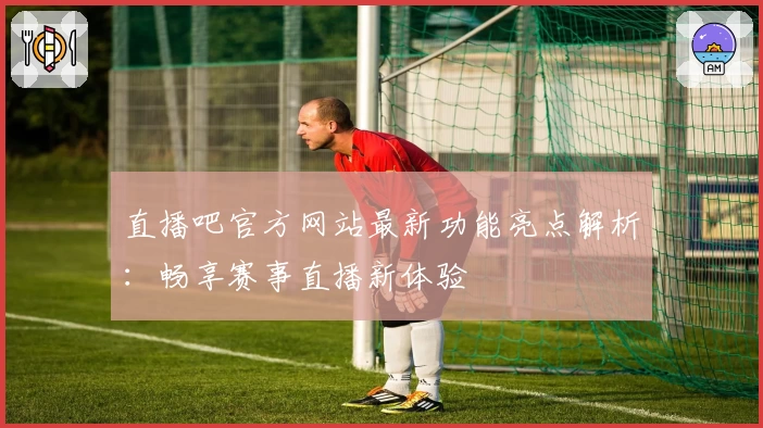 直播吧官方网站最新功能亮点解析：畅享赛事直播新体验