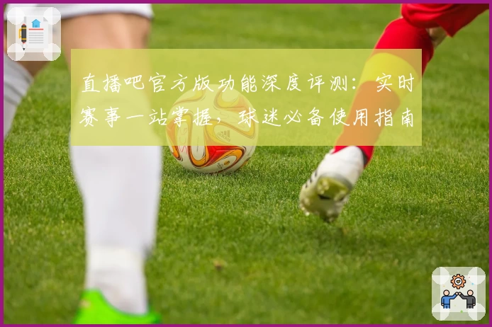 直播吧官方版功能深度评测：实时赛事一站掌握，球迷必备使用指南