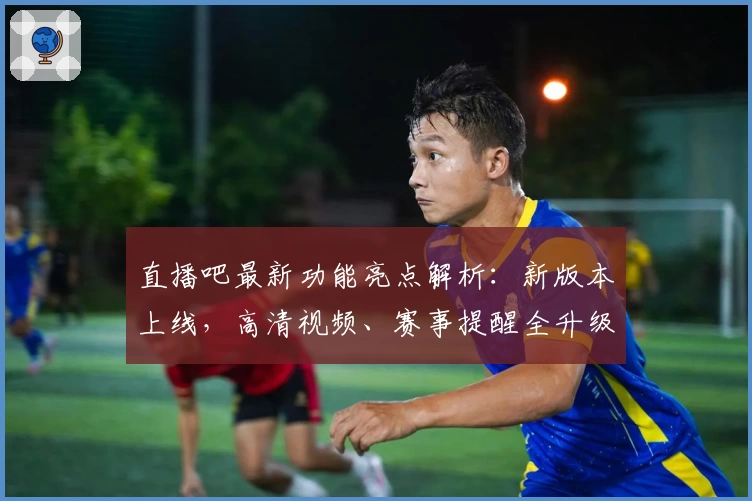 直播吧最新功能亮点解析：新版本上线，高清视频、赛事提醒全升级