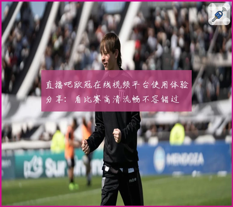 直播吧欧冠在线视频平台使用体验分享：看比赛高清流畅不容错过